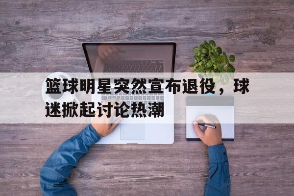 篮球明星突然宣布退役，球迷掀起讨论热潮